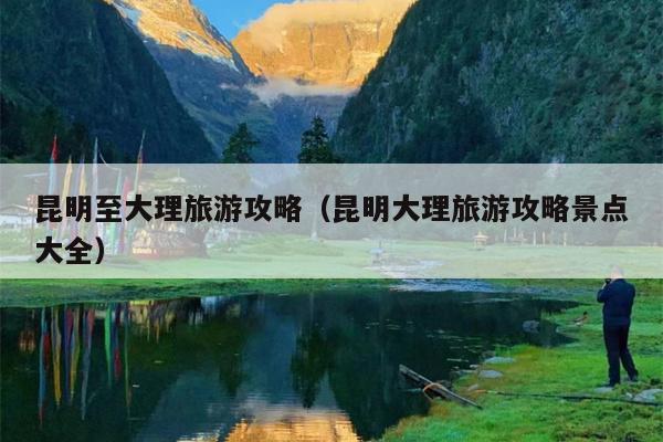 昆明至大理旅游攻略（昆明大理旅游攻略景点大全）