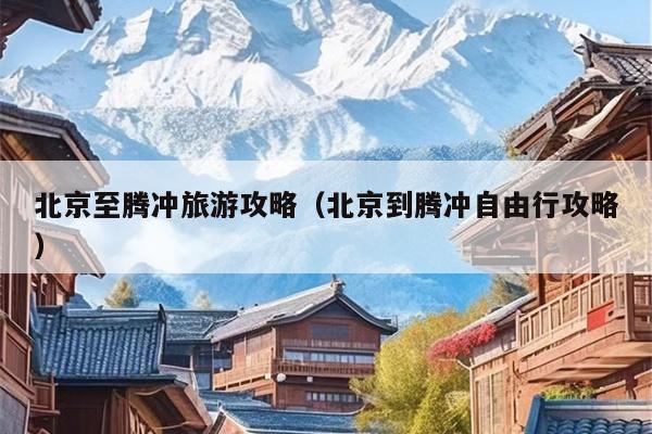 北京至腾冲旅游攻略（北京到腾冲自由行攻略）
