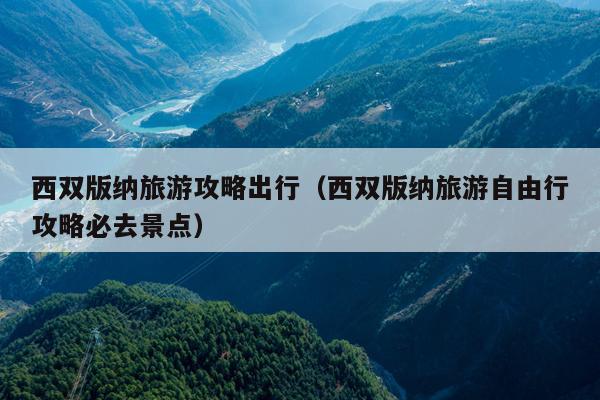 西双版纳旅游攻略出行（西双版纳旅游自由行攻略必去景点）