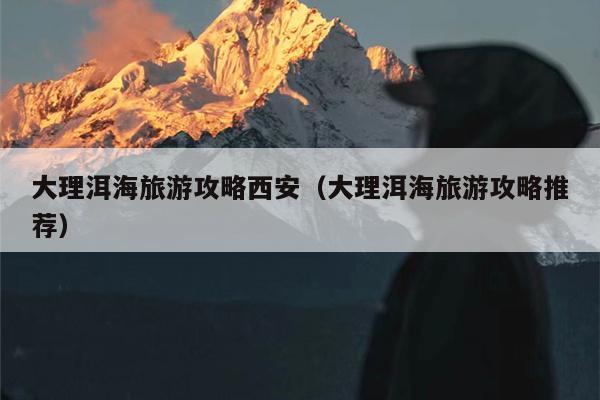大理洱海旅游攻略西安（大理洱海旅游攻略推荐）