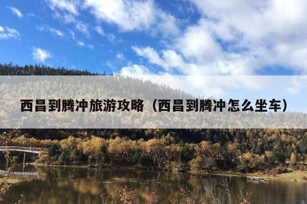 西昌到腾冲旅游攻略（西昌到腾冲怎么坐车）