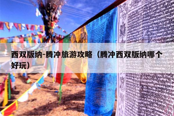 西双版纳-腾冲旅游攻略（腾冲西双版纳哪个好玩）