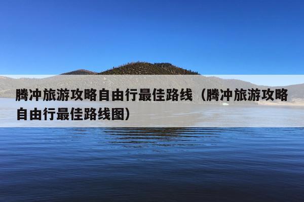 腾冲旅游攻略自由行最佳路线（腾冲旅游攻略自由行最佳路线图）