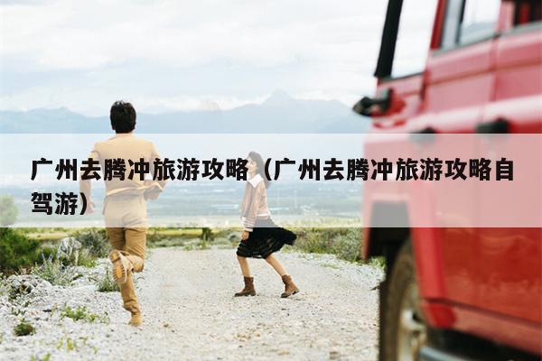 广州去腾冲旅游攻略（广州去腾冲旅游攻略自驾游）