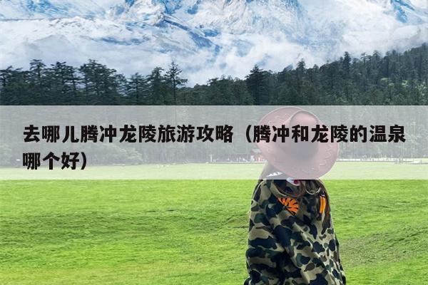 去哪儿腾冲龙陵旅游攻略（腾冲和龙陵的温泉哪个好）