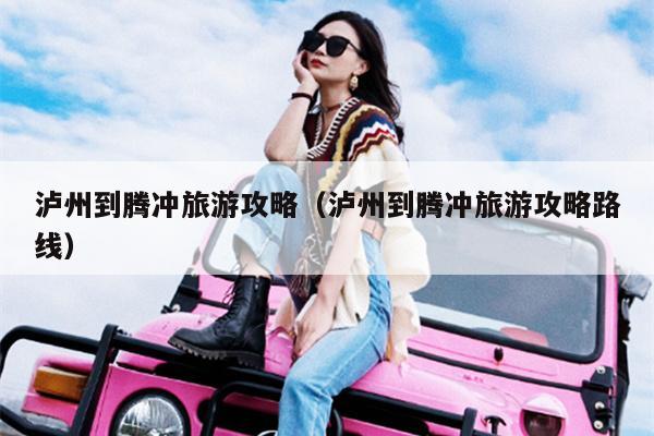 泸州到腾冲旅游攻略（泸州到腾冲旅游攻略路线）
