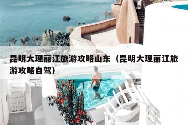 昆明大理丽江旅游攻略山东（昆明大理丽江旅游攻略自驾）