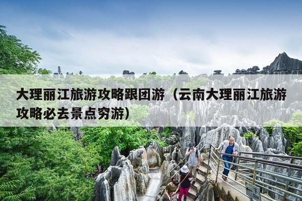 大理丽江旅游攻略跟团游（云南大理丽江旅游攻略必去景点穷游）