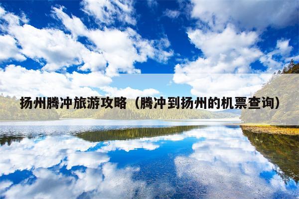 扬州腾冲旅游攻略（腾冲到扬州的机票查询）