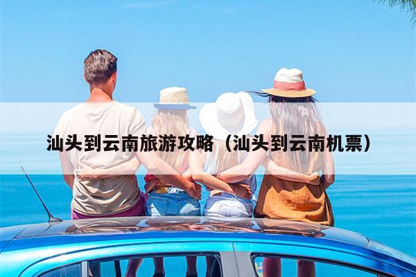 汕头到云南旅游攻略（汕头到云南机票）