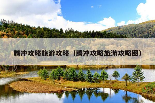 腾冲攻略旅游攻略（腾冲攻略旅游攻略图）