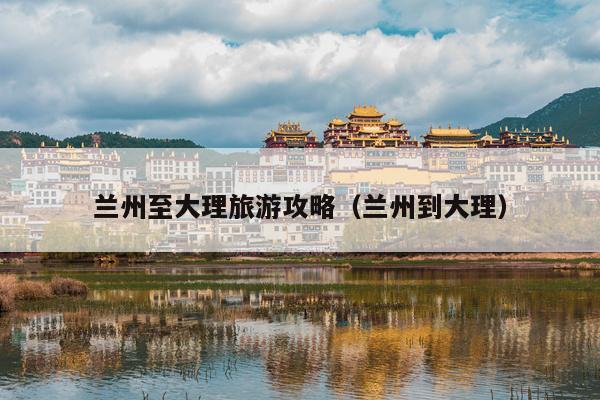 兰州至大理旅游攻略（兰州到大理）