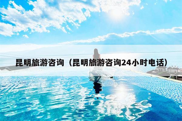 昆明旅游咨询（昆明旅游咨询24小时电话）