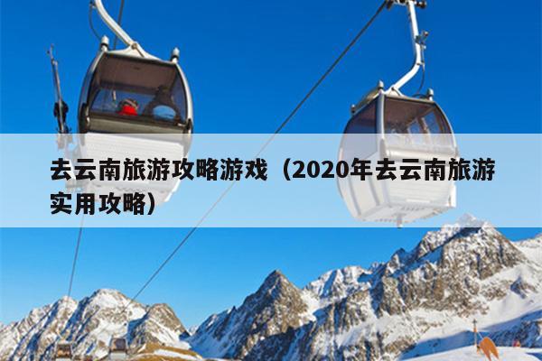 去云南旅游攻略游戏（2020年去云南旅游实用攻略）