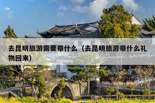 去昆明旅游需要带什么（去昆明旅游带什么礼物回来）