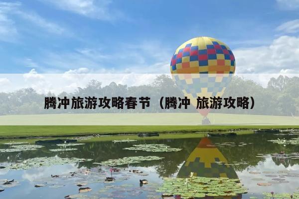 腾冲旅游攻略春节（腾冲 旅游攻略）