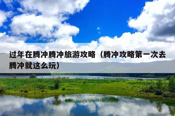 过年在腾冲腾冲旅游攻略（腾冲攻略第一次去腾冲就这么玩）