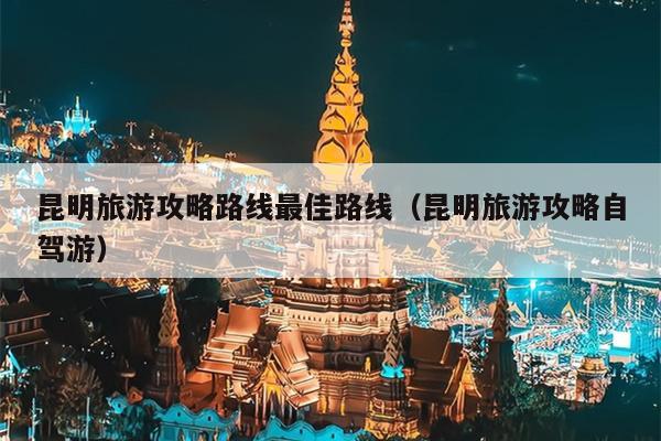 昆明旅游攻略路线最佳路线（昆明旅游攻略自驾游）