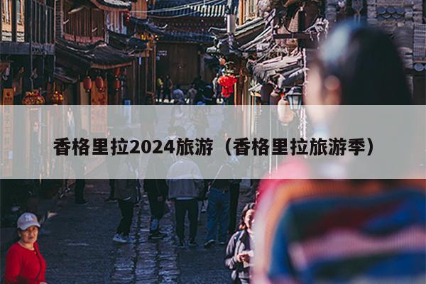 香格里拉2024旅游（香格里拉旅游季）