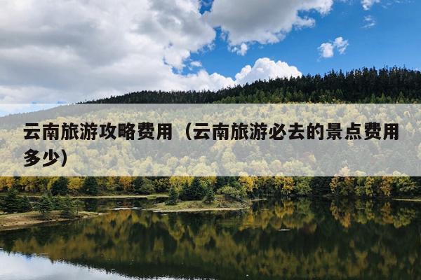 云南旅游攻略费用（云南旅游必去的景点费用多少）