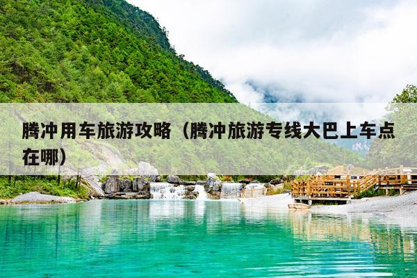腾冲用车旅游攻略（腾冲旅游专线大巴上车点在哪）