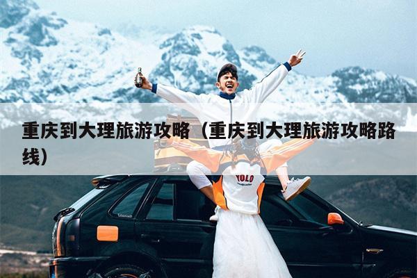 重庆到大理旅游攻略（重庆到大理旅游攻略路线）