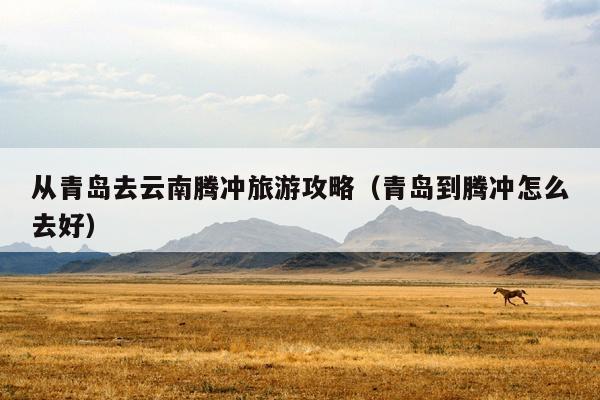 从青岛去云南腾冲旅游攻略（青岛到腾冲怎么去好）