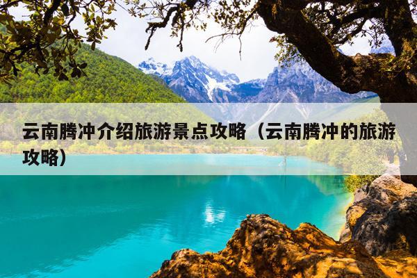 云南腾冲介绍旅游景点攻略（云南腾冲的旅游攻略）