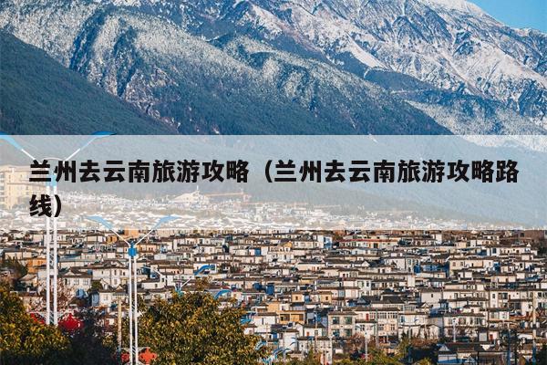 兰州去云南旅游攻略（兰州去云南旅游攻略路线）