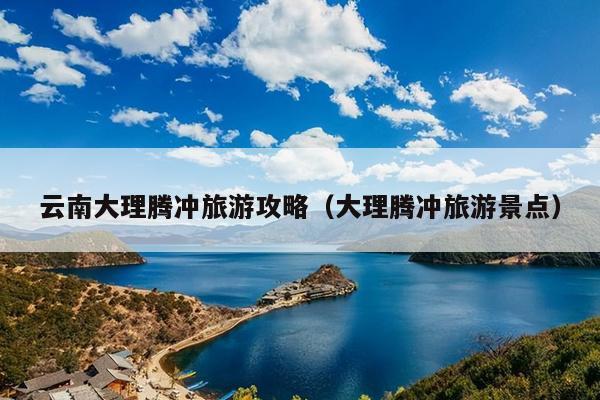云南大理腾冲旅游攻略（大理腾冲旅游景点）