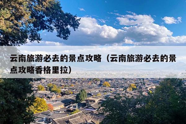 云南旅游必去的景点攻略（云南旅游必去的景点攻略香格里拉）