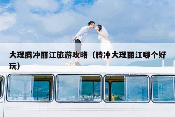 大理腾冲丽江旅游攻略（腾冲大理丽江哪个好玩）