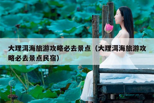 大理洱海旅游攻略必去景点（大理洱海旅游攻略必去景点民宿）
