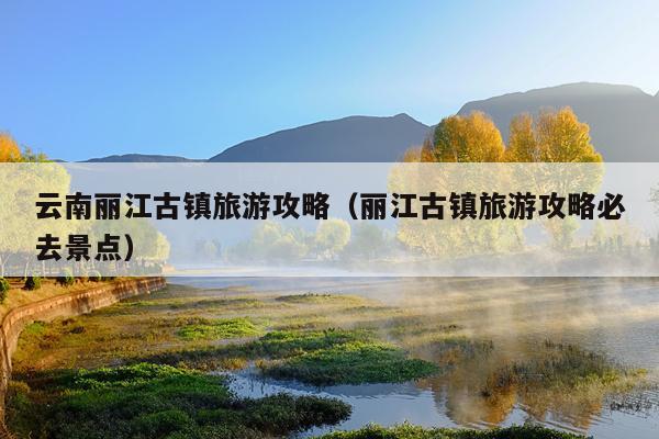 云南丽江古镇旅游攻略（丽江古镇旅游攻略必去景点）
