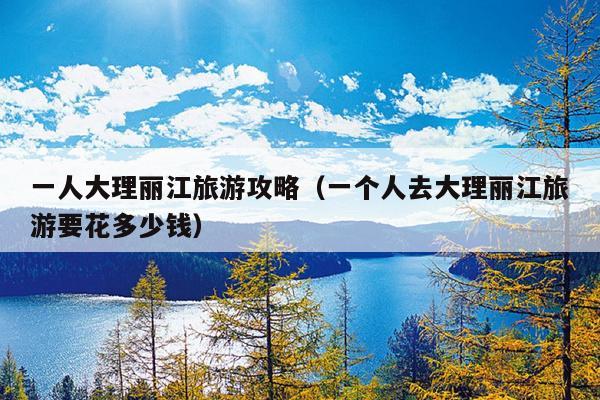 一人大理丽江旅游攻略（一个人去大理丽江旅游要花多少钱）