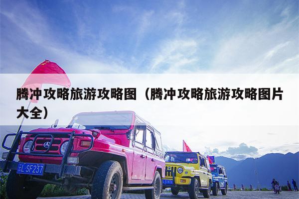 腾冲攻略旅游攻略图（腾冲攻略旅游攻略图片大全）