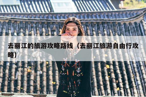 去丽江的旅游攻略路线（去丽江旅游自由行攻略）