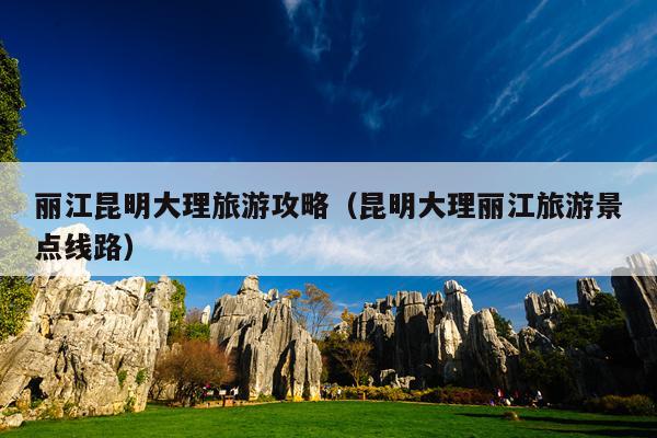 丽江昆明大理旅游攻略（昆明大理丽江旅游景点线路）