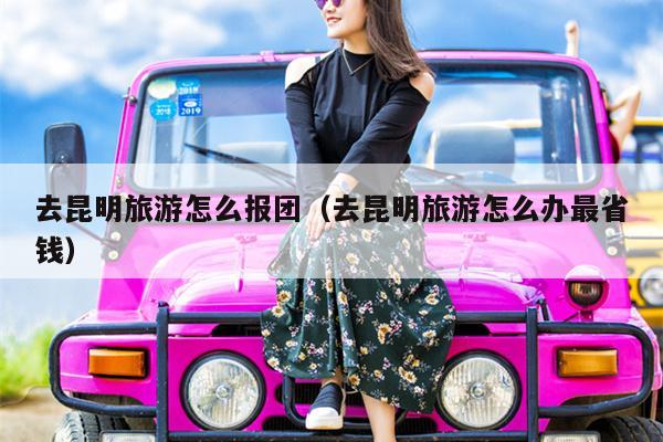 去昆明旅游怎么报团（去昆明旅游怎么办最省钱）