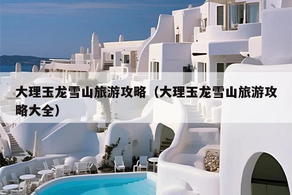 大理玉龙雪山旅游攻略（大理玉龙雪山旅游攻略大全）