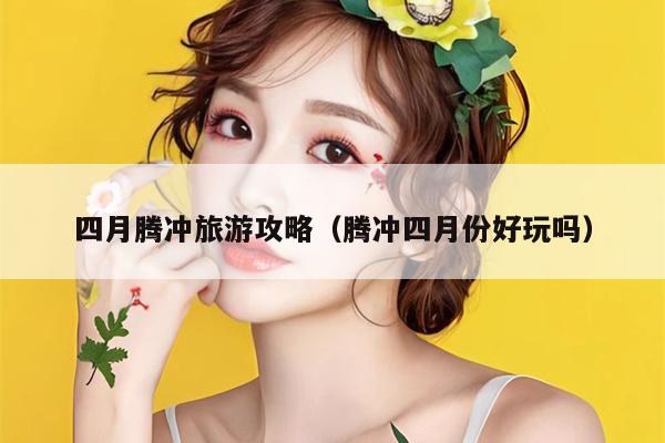 四月腾冲旅游攻略（腾冲四月份好玩吗）