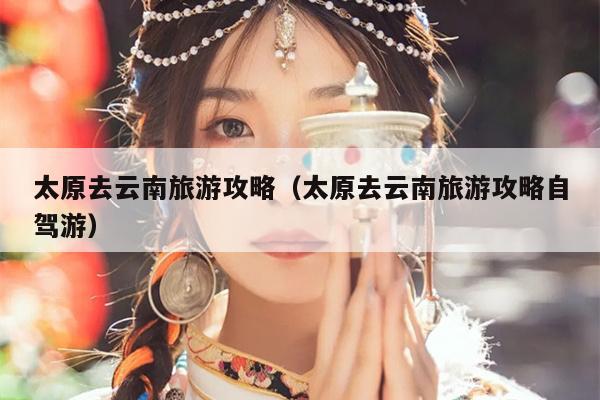 太原去云南旅游攻略（太原去云南旅游攻略自驾游）