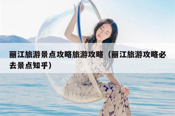 丽江旅游景点攻略旅游攻略（丽江旅游攻略必去景点知乎）