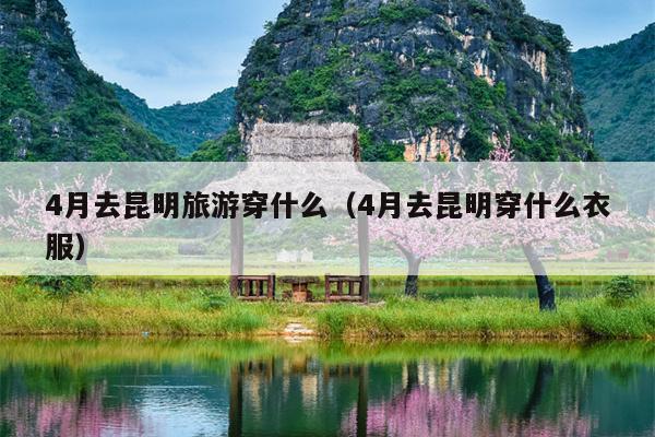 4月去昆明旅游穿什么（4月去昆明穿什么衣服）
