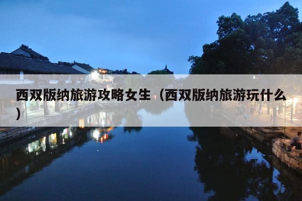 西双版纳旅游攻略女生（西双版纳旅游玩什么）