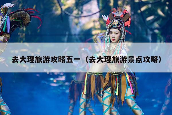 去大理旅游攻略五一（去大理旅游景点攻略）