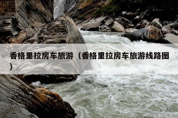香格里拉房车旅游（香格里拉房车旅游线路图）