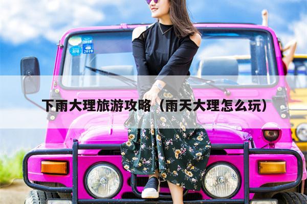 下雨大理旅游攻略（雨天大理怎么玩）