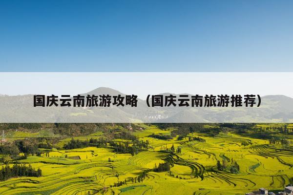 国庆云南旅游攻略（国庆云南旅游推荐）