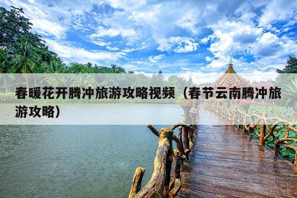 春暖花开腾冲旅游攻略视频（春节云南腾冲旅游攻略）